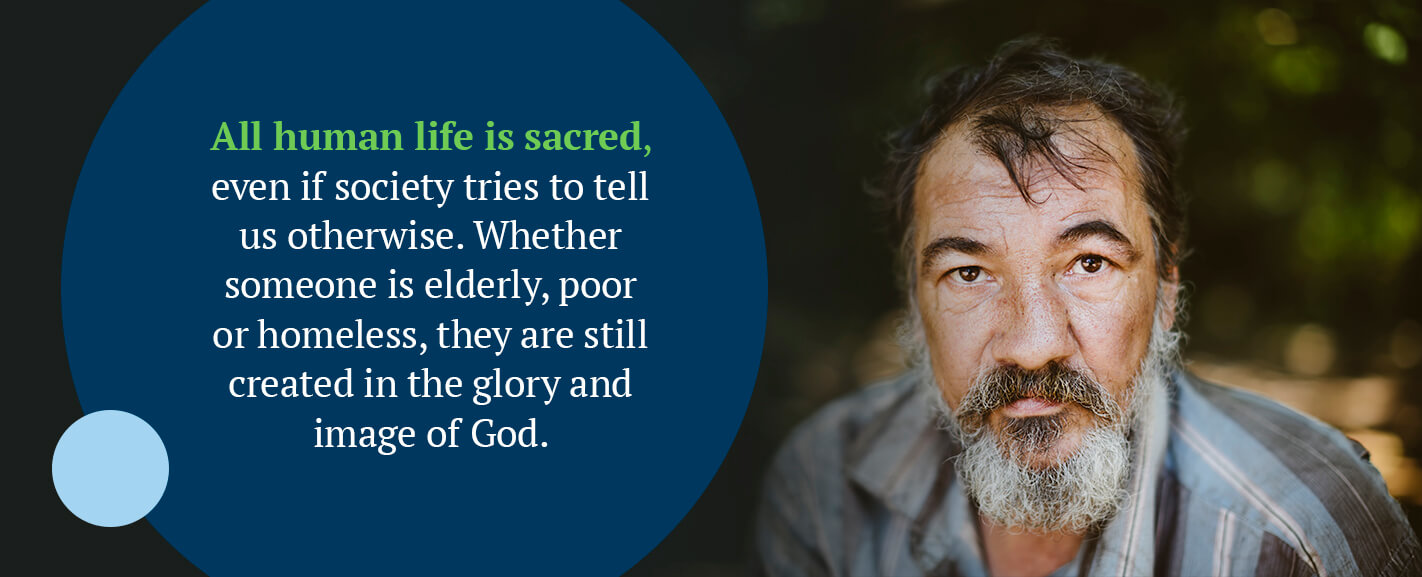 All human life is sacred, even if society tries to tell us otherwise. Whether someone is elderly, poor or homeless, they are still created in the glory and image of God.
