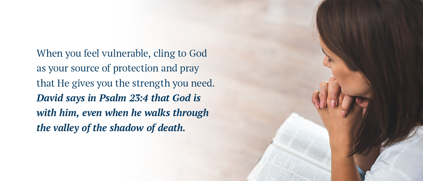When you feel vulnerable, cling to God as your source of protection and pray that He gives you the strength you need. David says in Psalm 23:4 that God is with him, even when he walks through the valley of the shadow of death.